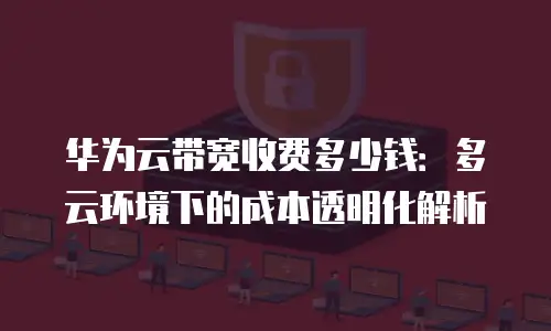 华为云带宽收费多少钱：多云环境下的成本透明化解析