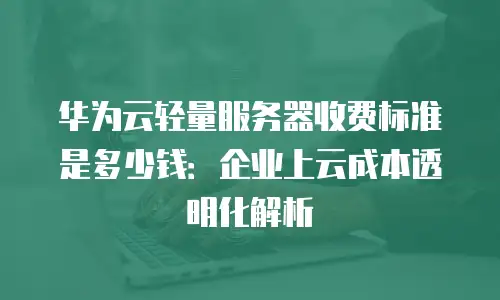 华为云轻量服务器收费标准是多少钱：企业上云成本透明化解析