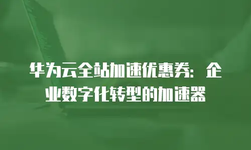 华为云全站加速优惠券：企业数字化转型的加速器