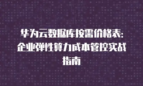 华为云数据库按需价格表：企业弹性算力成本管控实战指南