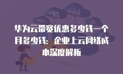 华为云带宽优惠多少钱一个月多少钱：企业上云网络成本深度解析
