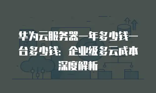 华为云服务器一年多少钱一台多少钱：企业级多云成本深度解析