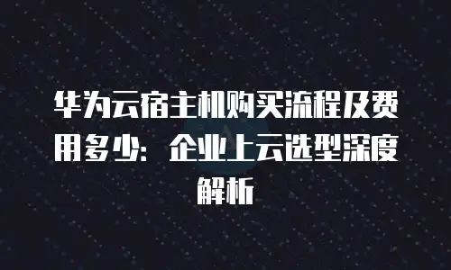 华为云宿主机购买流程及费用多少：企业上云选型深度解析
