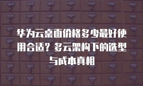 华为云桌面价格多少最好使用合适？多云架构下的选型与成本真相