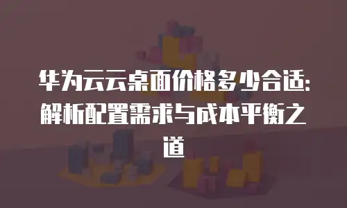 华为云云桌面价格多少合适：解析配置需求与成本平衡之道