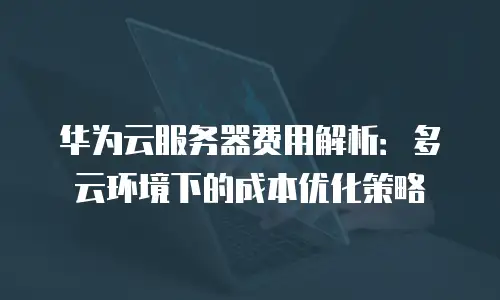华为云服务器费用解析：多云环境下的成本优化策略