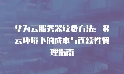 华为云服务器续费方法：多云环境下的成本与连续性管理指南