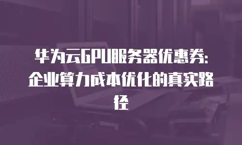 华为云GPU服务器优惠券：企业算力成本优化的真实路径