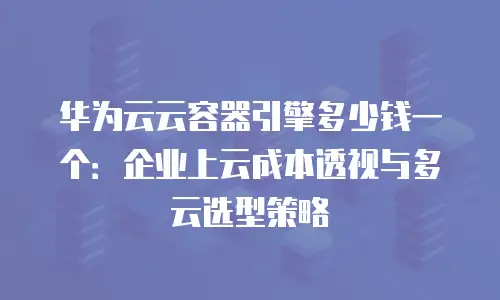 华为云云容器引擎多少钱一个：企业上云成本透视与多云选型策略