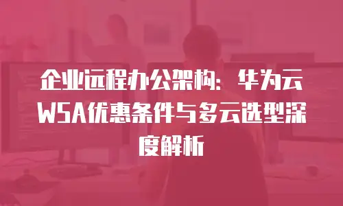 企业远程办公架构：华为云WSA优惠条件与多云选型深度解析