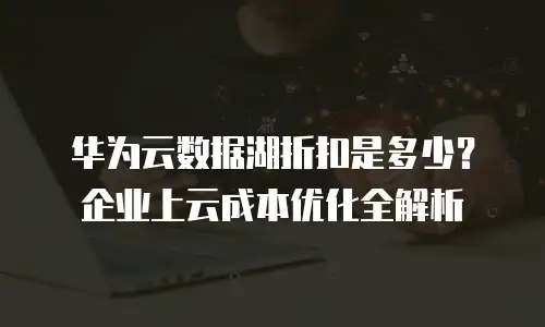 华为云数据湖折扣是多少？企业上云成本优化全解析