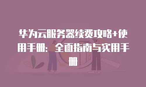华为云服务器续费攻略+使用手册：全面指南与实用手册