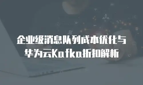 企业级消息队列成本优化与华为云Kafka折扣解析