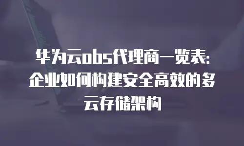 华为云obs代理商一览表：企业如何构建安全高效的多云存储架构