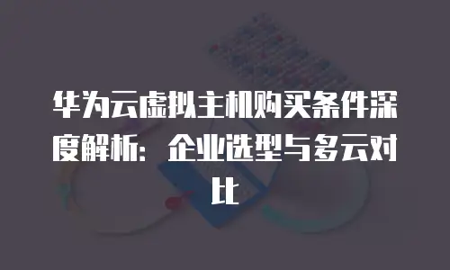 华为云虚拟主机购买条件深度解析：企业选型与多云对比