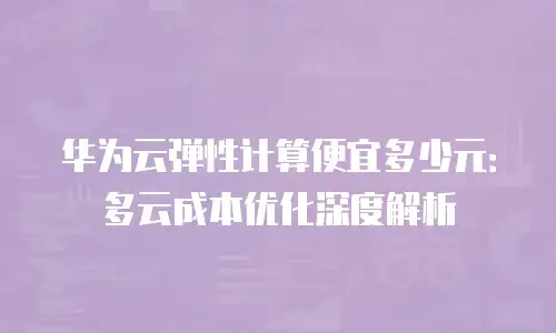 华为云弹性计算便宜多少元：多云成本优化深度解析