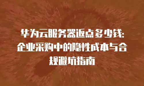 华为云服务器返点多少钱：企业采购中的隐性成本与合规避坑指南