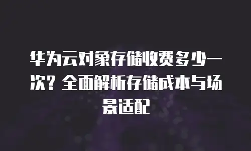 华为云对象存储收费多少一次？全面解析存储成本与场景适配