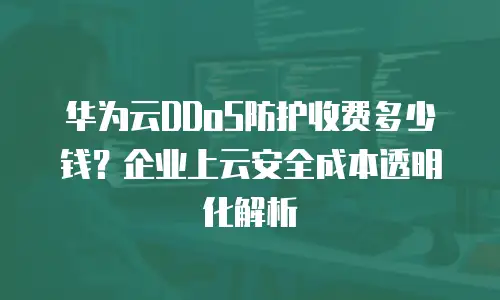 华为云DDoS防护收费多少钱？企业上云安全成本透明化解析