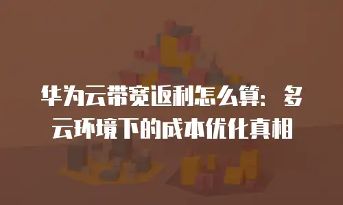 华为云带宽返利怎么算：多云环境下的成本优化真相