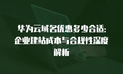 华为云域名优惠多少合适：企业建站成本与合规性深度解析