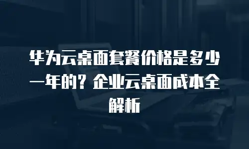 华为云桌面套餐价格是多少一年的？企业云桌面成本全解析