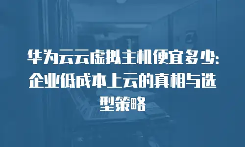 华为云云虚拟主机便宜多少：企业低成本上云的真相与选型策略
