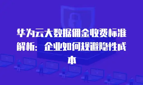 华为云大数据佣金收费标准解析：企业如何规避隐性成本