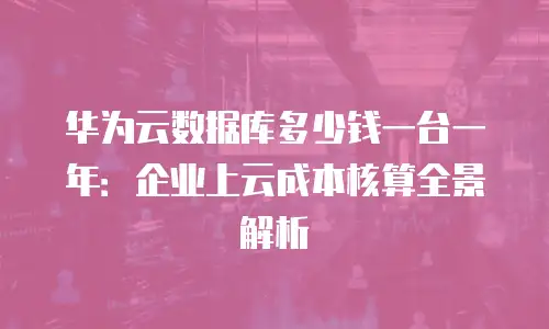 华为云数据库多少钱一台一年：企业上云成本核算全景解析