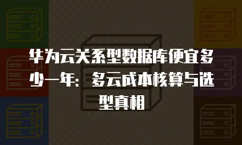 华为云关系型数据库便宜多少一年：多云成本核算与选型真相