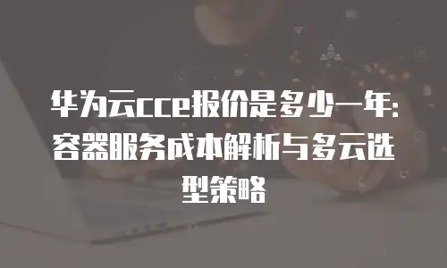 华为云cce报价是多少一年：容器服务成本解析与多云选型策略