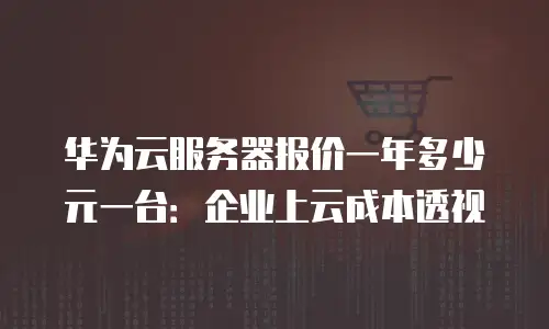 华为云服务器报价一年多少元一台：企业上云成本透视