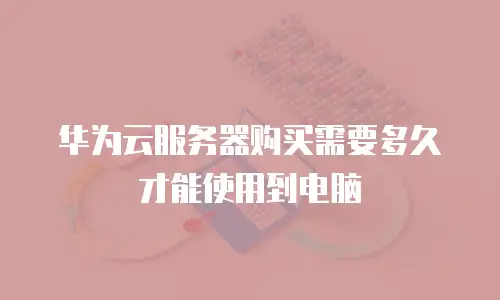 华为云服务器购买需要多久才能使用到电脑