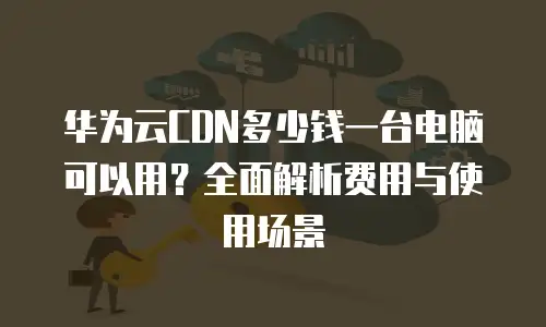 华为云CDN多少钱一台电脑可以用？全面解析费用与使用场景