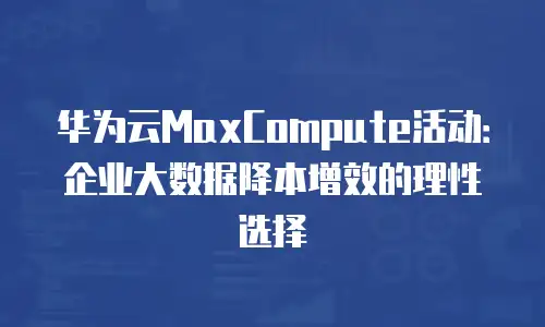 华为云MaxCompute活动：企业大数据降本增效的理性选择
