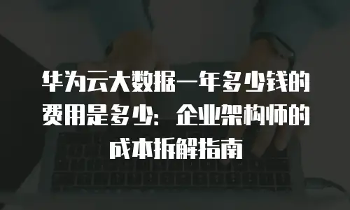 华为云大数据一年多少钱的费用是多少：企业架构师的成本拆解指南