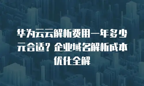 华为云云解析费用一年多少元合适？企业域名解析成本优化全解