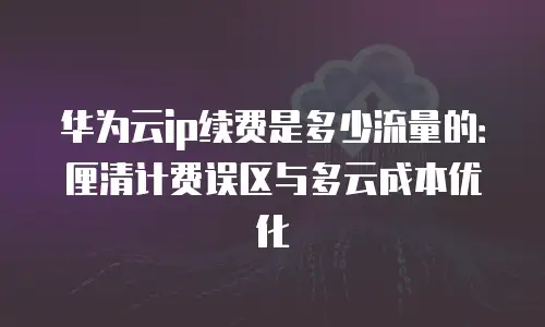 华为云ip续费是多少流量的：厘清计费误区与多云成本优化