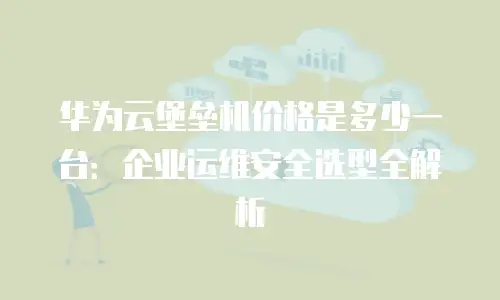 华为云堡垒机价格是多少一台：企业运维安全选型全解析