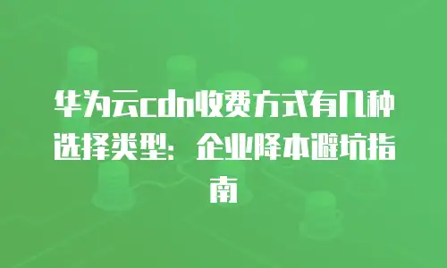 华为云cdn收费方式有几种选择类型：企业降本避坑指南