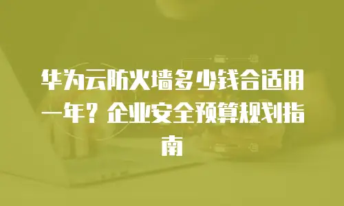 华为云防火墙多少钱合适用一年？企业安全预算规划指南