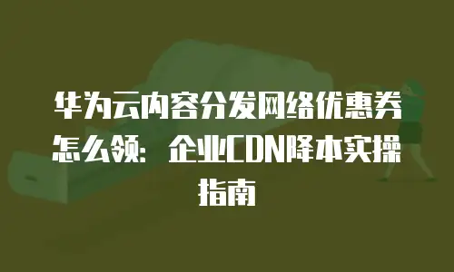 华为云内容分发网络优惠券怎么领：企业CDN降本实操指南
