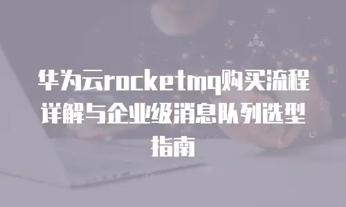 华为云rocketmq购买流程详解与企业级消息队列选型指南