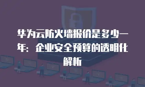 华为云防火墙报价是多少一年：企业安全预算的透明化解析