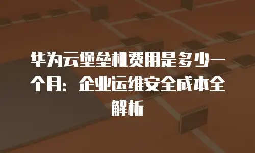 华为云堡垒机费用是多少一个月：企业运维安全成本全解析