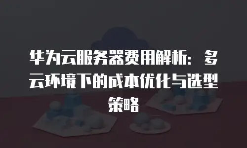 华为云服务器费用解析：多云环境下的成本优化与选型策略