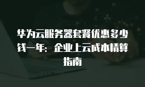 华为云服务器套餐优惠多少钱一年：企业上云成本精算指南