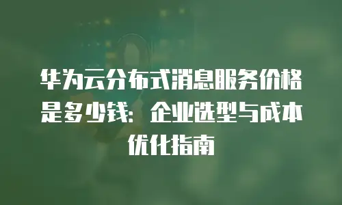 华为云分布式消息服务价格是多少钱：企业选型与成本优化指南