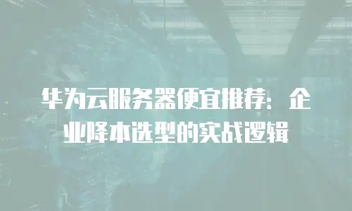 华为云服务器便宜推荐：企业降本选型的实战逻辑