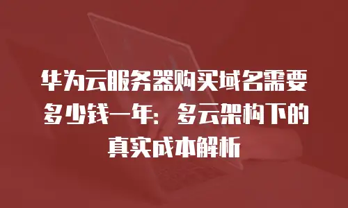 华为云服务器购买域名需要多少钱一年：多云架构下的真实成本解析
